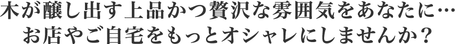 木が醸し出す上品かつ贅沢な雰囲気をあなたに…ご自宅やお店をもっとオシャレにしませんか？